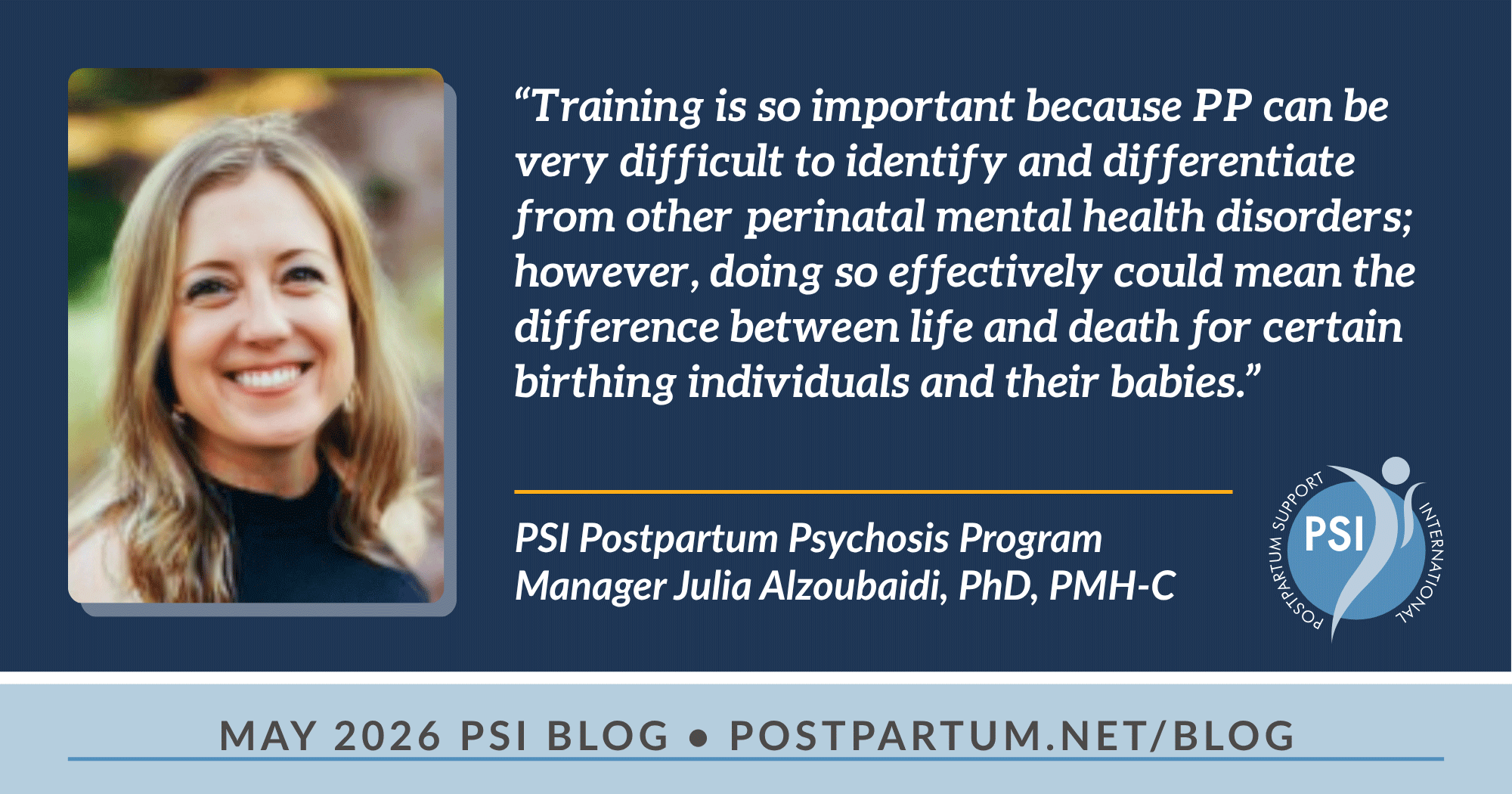 “Training is so important because PPP can be very difficult to identify and differentiate from other perinatal mental health disorders; however, doing so effectively could mean the difference between life and death for certain birthing individuals and their babies.” Why Postpartum Psychosis Needs Our Attention A Conversation with PSI Postpartum Psychosis Program Manager Julia Alzoubaidi, PhD, PMH-C