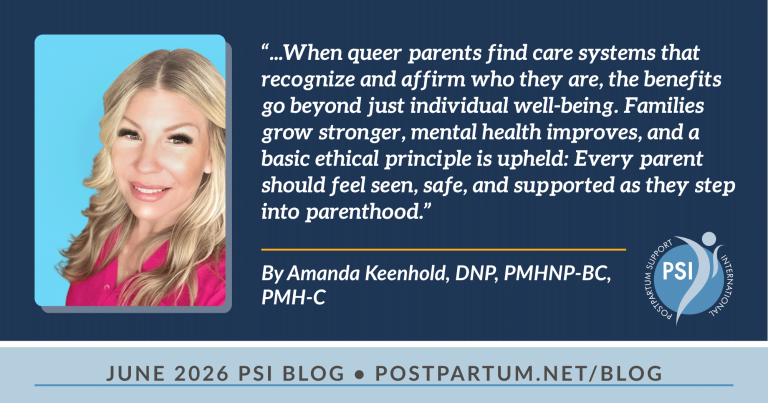 “...When queer parents find care systems that recognize and affirm who they are, the benefits go beyond just individual well-being. Families grow stronger, mental health improves, and a basic ethical principle is upheld: Every parent should feel seen, safe, and supported as they step into parenthood.” Inclusive Perinatal Mental Health Care: Supporting Queer Families During the Transition to Parenthood By Amanda Keenhold, DNP, PMHNP-BC, PMH-C