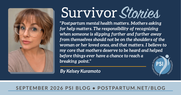“Postpartum mental health matters. Mothers asking for help matters. The responsibility of recognizing when someone is slipping further and further away from themselves should not be on the shoulders of the woman or her loved ones, and that matters. I believe to my core that mothers deserve to be heard and helped before things ever have a chance to reach a breaking point.” Reflections on Postpartum Mental Health By Kelsey Kuramoto