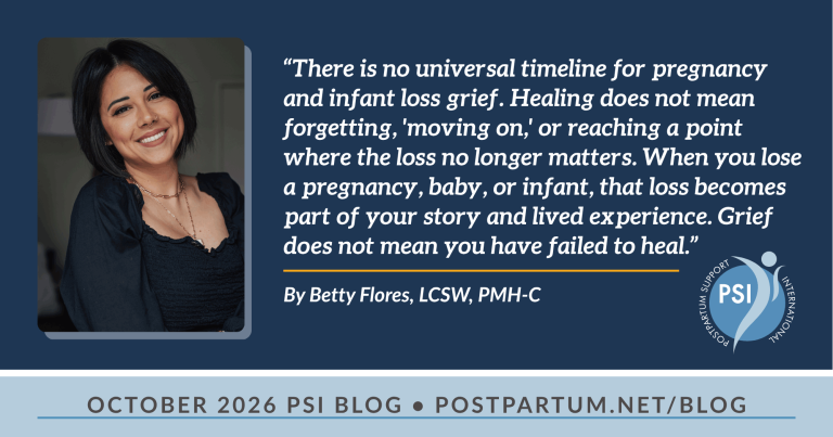 “There is no universal timeline for pregnancy and infant loss grief. Healing does not mean forgetting, 'moving on,' or reaching a point where the loss no longer matters. When you lose a pregnancy, baby, or infant, that loss becomes part of your story and lived experience. Grief does not mean you have failed to heal.” SIDS, Pregnancy, and Infant Loss: Navigating Fear, Hypervigilance, and Grief By Betty Flores, LCSW, PMH-C