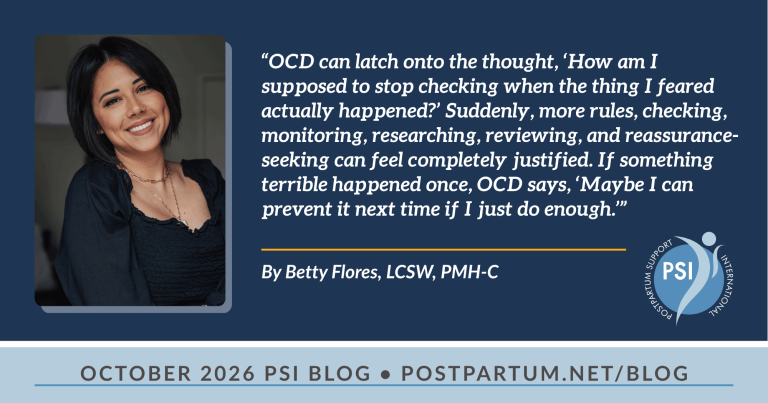 “OCD can latch onto the thought, ‘How am I supposed to stop checking when the thing I feared actually happened?’ Suddenly, more rules, checking, monitoring, researching, reviewing, and reassurance-seeking can feel completely justified. If something terrible happened once, OCD says, ‘Maybe I can prevent it next time if I just do enough.’” The Intersection of OCD and Trauma in the Perinatal Period By Betty Flores, LCSW, PMH-C